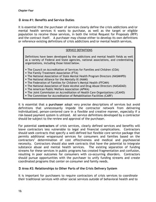 Chapter Four
16
Area #1: Benefits and Service Duties
It is essential that the purchaser of services clearly define the crisis addictions and/or
mental health services it wants to purchase, as well as the target or eligible
population to receive those services, in both the initial Request for Proposals (RFP)
and the contract itself. A purchaser may choose either to develop its own definitions
or reference existing definitions of crisis addictions and/or mental health services.
SERVICE DEFINITIONS
Definitions have been developed by the addictions and mental health fields as well
as a variety of Federal and State agencies, national associations, and credentialing
organizations, including those listed below.
The Council on Accreditation of Services for Families and Children (COA)
The Family Treatment Association (FTA)
The National Association of State Mental Health Program Directors (NASMHPD)
The National Alliance for the Mentally Ill (NAMI)
The Federation of Families for Children’s Mental Health (FFCMH)
The National Association of State Alcohol and Drug Abuse Directors (NASADAD)
The American Public Welfare Association (APWA)
The Joint Commission on Accreditation of Health Care Organizations (JCAHO)
The Committee for Accreditation of Rehabilitation Facilities (CARF)
It is essential that a purchaser adopt very precise descriptions of services but avoid
definitions that unnecessarily impede the contractor network from delivering
individualized, person-centered care in a flexible and creative manner, especially if a
risk-based payment system is utilized. All service definitions developed by a contractor
should be subject to the review and approval of the purchaser.
For potential contractors of crisis services, clearly defined services and benefits will
leave contractors less vulnerable to legal and financial complications. Contractors
should seek contracts that specify a well-defined but flexible core service package that
permits additional wraparound services for consumers and families based on the
contractors’ determination of cost effectiveness and medical and psychosocial
necessity. Contractors should also seek contracts that have the potential to integrate
substance abuse and mental health services. The existing separation of funding
streams for these services in public programs has created fragmentation and confusion,
resulting in poor outcomes for consumers with co-occurring disorders. Contractors
should pursue opportunities with the purchaser to unify funding streams and create
coordinated programs that center on consumer and family needs.
Area #2: Relationships to Other Parts of the Crisis Delivery System
It is important for purchasers to require contractors of crisis services to coordinate
their traditional services with other social services outside of behavioral health and to
 