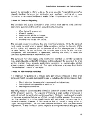 Organizational Arrangements and Contracting Issues
17
support the contractor’s efforts to do so. To avoid potential “responsibility creep” or
misunderstandings between the contractor and purchaser, arriving at a clear
delineation between coordination and service delivery requirements is a necessity.
Area #3: Data and Reporting
The contractor and public purchaser of crisis services must address "nuts and bolts"
operational questions in the contract about the data, including:
What data will be supplied;
Who will supply it;
How the data will be exchanged;
What data will be maintained; and
How the data will be kept secure.
The contract serves two primary data and reporting functions. First, the contract
must enable the contractor to support daily operations, monitor the integrity of the
service system, and evaluate the performance of service subcontractors or other
partners. Second, for the purchaser, the contract must provide for the continued
management and improvement of operations, including the ability to assess the
contractor’s performance of required functions.
The purchaser may also supply some information essential to provider operations
(e.g., eligibility data and benefit limits) and to the analysis of the success of the crisis
service provider (e.g., actuarial projections, payments to contractor(s), clinical
grievance reports, and audit reports). This topic is discussed in greater detail in the
“Data Collection” chapter of this report.
Area #4: Performance Standards
It is important for purchasers to include some performance measures in their crisis
behavioral health contracts but resist the urge to include performance measures that:
Divert attention from essential program goals and objectives;
Seem difficult or impossible to measure; or
Are simply too numerous.
Too many measures can distract the contractor and divert attention from key aspects
of the program’s success. The expense of tracking a large number of measures is
wasteful for both the contractor and the purchaser. Similarly, holding contractors to
performance standards that are out of their control should be avoided. For example,
the time required to schedule appointments with outpatient providers may be a
desirable measure; however, if the contractor has no control or ready access to
urgent care appointments, the contractor may not be able to fulfill this performance
requirement. If the contractor cannot improve its own performance throughout the
 
