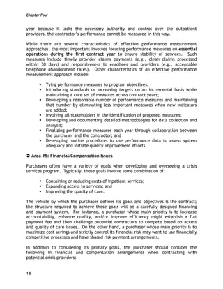 Chapter Four
18
year because it lacks the necessary authority and control over the outpatient
providers, the contractor’s performance cannot be measured in this way.
While there are several characteristics of effective performance measurement
approaches, the most important involves focusing performance measures on essential
operations during the first contract year to ensure stability of services. Such
measures include timely provider claims payments (e.g., clean claims processed
within 30 days) and responsiveness to enrollees and providers (e.g., acceptable
telephone abandonment rates). Other characteristics of an effective performance
measurement approach include:
Tying performance measures to program objectives;
Introducing standards or increasing targets on an incremental basis while
maintaining a core set of measures across contract years;
Developing a reasonable number of performance measures and maintaining
that number by eliminating less important measures when new indicators
are added;
Involving all stakeholders in the identification of proposed measures;
Developing and documenting detailed methodologies for data collection and
analysis;
Finalizing performance measures each year through collaboration between
the purchaser and the contractor; and
Developing routine procedures to use performance data to assess system
adequacy and initiate quality improvement efforts.
Area #5: Financial/Compensation Issues
Purchasers often have a variety of goals when developing and overseeing a crisis
services program. Typically, these goals involve some combination of:
Containing or reducing costs of inpatient services;
Expanding access to services; and
Improving the quality of care.
The vehicle by which the purchaser defines its goals and objectives is the contract;
the structure required to achieve those goals will be a carefully designed financing
and payment system. For instance, a purchaser whose main priority is to increase
accountability, enhance quality, and/or improve efficiency might establish a flat
payment fee and then challenge potential contractors to compete based on access
and quality of care issues. On the other hand, a purchaser whose main priority is to
maximize cost savings and strictly control its financial risk may want to use financially
competitive processes and have shared risk payment arrangements.
In addition to considering its primary goals, the purchaser should consider the
following in financial and compensation arrangements when contracting with
potential crisis providers:
 