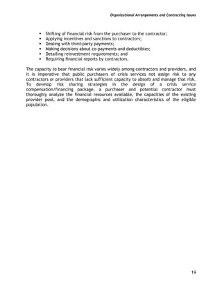 Organizational Arrangements and Contracting Issues
19
Shifting of financial risk from the purchaser to the contractor;
Applying incentives and sanctions to contractors;
Dealing with third-party payments;
Making decisions about co-payments and deductibles;
Detailing reinvestment requirements; and
Requiring financial reports by contractors.
The capacity to bear financial risk varies widely among contractors and providers, and
it is imperative that public purchasers of crisis services not assign risk to any
contractors or providers that lack sufficient capacity to absorb and manage that risk.
To develop risk sharing strategies in the design of a crisis service
compensation/financing package, a purchaser and potential contractor must
thoroughly analyze the financial resources available, the capacities of the existing
provider pool, and the demographic and utilization characteristics of the eligible
population.
 