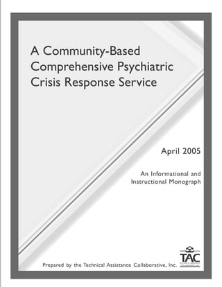 A Community-Based
Comprehensive Psychiatric
Crisis Response Service
An Informational and
Instructional Monograph
April 2005
Prepared by the Technical Assistance Collaborative, Inc.
 