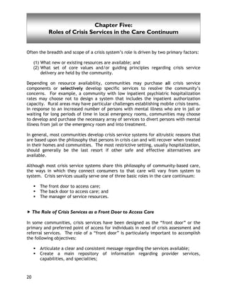 Chapter Five
20
Often the breadth and scope of a crisis system’s role is driven by two primary factors:
(1) What new or existing resources are available; and
(2) What set of core values and/or guiding principles regarding crisis service
delivery are held by the community.
Depending on resource availability, communities may purchase all crisis service
components or selectively develop specific services to resolve the community’s
concerns. For example, a community with low inpatient psychiatric hospitalization
rates may choose not to design a system that includes the inpatient authorization
capacity. Rural areas may have particular challenges establishing mobile crisis teams.
In response to an increased number of persons with mental illness who are in jail or
waiting for long periods of time in local emergency rooms, communities may choose
to develop and purchase the necessary array of services to divert persons with mental
illness from jail or the emergency room and into treatment.
In general, most communities develop crisis service systems for altruistic reasons that
are based upon the philosophy that persons in crisis can and will recover when treated
in their homes and communities. The most restrictive setting, usually hospitalization,
should generally be the last resort if other safe and effective alternatives are
available.
Although most crisis service systems share this philosophy of community-based care,
the ways in which they connect consumers to that care will vary from system to
system. Crisis services usually serve one of three basic roles in the care continuum:
The front door to access care;
The back door to access care; and
The manager of service resources.
The Role of Crisis Services as a Front Door to Access Care
In some communities, crisis services have been designed as the “front door” or the
primary and preferred point of access for individuals in need of crisis assessment and
referral services. The role of a “front door” is particularly important to accomplish
the following objectives:
Articulate a clear and consistent message regarding the services available;
Create a main repository of information regarding provider services,
capabilities, and specialties;
Chapter Five:
Roles of Crisis Services in the Care Continuum
 