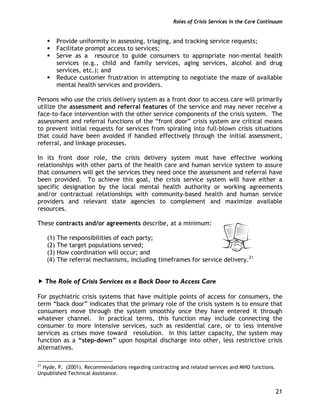 Roles of Crisis Services in the Care Continuum
21
Provide uniformity in assessing, triaging, and tracking service requests;
Facilitate prompt access to services;
Serve as a resource to guide consumers to appropriate non-mental health
services (e.g., child and family services, aging services, alcohol and drug
services, etc.); and
Reduce customer frustration in attempting to negotiate the maze of available
mental health services and providers.
Persons who use the crisis delivery system as a front door to access care will primarily
utilize the assessment and referral features of the service and may never receive a
face-to-face intervention with the other service components of the crisis system. The
assessment and referral functions of the “front door” crisis system are critical means
to prevent initial requests for services from spiraling into full-blown crisis situations
that could have been avoided if handled effectively through the initial assessment,
referral, and linkage processes.
In its front door role, the crisis delivery system must have effective working
relationships with other parts of the health care and human service system to assure
that consumers will get the services they need once the assessment and referral have
been provided. To achieve this goal, the crisis service system will have either a
specific designation by the local mental health authority or working agreements
and/or contractual relationships with community-based health and human service
providers and relevant state agencies to complement and maximize available
resources.
These contracts and/or agreements describe, at a minimum:
(1) The responsibilities of each party;
(2) The target populations served;
(3) How coordination will occur; and
(4) The referral mechanisms, including timeframes for service delivery.21
The Role of Crisis Services as a Back Door to Access Care
For psychiatric crisis systems that have multiple points of access for consumers, the
term “back door” indicates that the primary role of the crisis system is to ensure that
consumers move through the system smoothly once they have entered it through
whatever channel. In practical terms, this function may include connecting the
consumer to more intensive services, such as residential care, or to less intensive
services as crises move toward resolution. In this latter capacity, the system may
function as a “step-down” upon hospital discharge into other, less restrictive crisis
alternatives.
21
Hyde, P. (2001). Recommendations regarding contracting and related services and MHO functions.
Unpublished Technical Assistance.
 