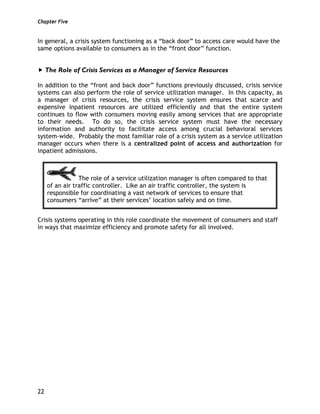 Chapter Five
22
In general, a crisis system functioning as a “back door” to access care would have the
same options available to consumers as in the “front door” function.
The Role of Crisis Services as a Manager of Service Resources
In addition to the “front and back door” functions previously discussed, crisis service
systems can also perform the role of service utilization manager. In this capacity, as
a manager of crisis resources, the crisis service system ensures that scarce and
expensive inpatient resources are utilized efficiently and that the entire system
continues to flow with consumers moving easily among services that are appropriate
to their needs. To do so, the crisis service system must have the necessary
information and authority to facilitate access among crucial behavioral services
system-wide. Probably the most familiar role of a crisis system as a service utilization
manager occurs when there is a centralized point of access and authorization for
inpatient admissions.
The role of a service utilization manager is often compared to that
of an air traffic controller. Like an air traffic controller, the system is
responsible for coordinating a vast network of services to ensure that
consumers “arrive” at their services’ location safely and on time.
Crisis systems operating in this role coordinate the movement of consumers and staff
in ways that maximize efficiency and promote safety for all involved.
 