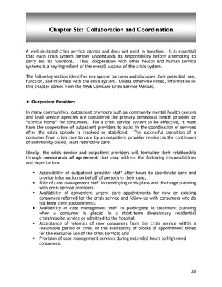 Collaboration and Coordination
23
Chapter Six: Collaboration and Coordination
A well-designed crisis service cannot and does not exist in isolation. It is essential
that each crisis system partner understands its responsibility before attempting to
carry out its functions. Thus, cooperation with other health and human service
systems is a key ingredient of the overall success of the crisis system.
The following section identifies key system partners and discusses their potential role,
function, and interface with the crisis system. Unless otherwise noted, information in
this chapter comes from the 1996 ComCare Crisis Service Manual.
Outpatient Providers
In many communities, outpatient providers such as community mental health centers
and lead service agencies are considered the primary behavioral health provider or
“clinical home” for consumers. For a crisis service system to be effective, it must
have the cooperation of outpatient providers to assist in the coordination of services
after the crisis episode is resolved or stabilized. The successful transition of a
consumer from crisis care to care by an outpatient provider reinforces the continuum
of community-based, least restrictive care.
Ideally, the crisis service and outpatient providers will formalize their relationship
through memoranda of agreement that may address the following responsibilities
and expectations:
Accessibility of outpatient provider staff after-hours to coordinate care and
provide information on behalf of persons in their care;
Role of case management staff in developing crisis plans and discharge planning
with crisis service providers;
Availability of convenient urgent care appointments for new or existing
consumers referred for the crisis service and follow-up with consumers who do
not keep their appointments;
Availability of case management staff to participate in treatment planning
when a consumer is placed in a short-term diversionary residential
crisis/respite service or admitted to the hospital;
Acceptance of referrals of new consumers from the crisis service within a
reasonable period of time, or the availability of blocks of appointment times
for the exclusive use of the crisis service; and
Provision of case management services during extended hours to high need
consumers.
 