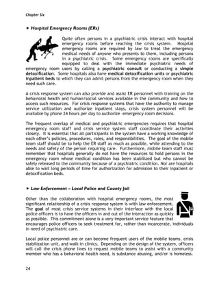 Chapter Six
24
Hospital Emergency Rooms (ERs)
Quite often persons in a psychiatric crisis interact with hospital
emergency rooms before reaching the crisis system. Hospital
emergency rooms are required by law to treat the emergency
medical needs of anyone who presents to them, including persons
in a psychiatric crisis. Some emergency rooms are specifically
equipped to deal with the immediate psychiatric needs of
emergency room users by calling a psychiatric consult or conducting a simple
detoxification. Some hospitals also have medical detoxification units or psychiatric
inpatient beds to which they can admit persons from the emergency room when they
need such care.
A crisis response system can also provide and assist ER personnel with training on the
behavioral health and human/social services available in the community and how to
access such resources. For crisis response systems that have the authority to manage
service utilization and authorize inpatient stays, crisis system personnel will be
available by phone 24 hours per day to authorize emergency room decisions.
The frequent overlap of medical and psychiatric emergencies requires that hospital
emergency room staff and crisis service system staff coordinate their activities
closely. It is essential that all participants in the system have a working knowledge of
each other’s policies, procedures, roles, and responsibilities. The goal of the mobile
team staff should be to help the ER staff as much as possible, while attending to the
needs and safety of the person requiring care. Furthermore, mobile team staff must
remember that hospitals generally do not have the resources to hold persons in the
emergency room whose medical condition has been stabilized but who cannot be
safely released to the community because of a psychiatric condition. Nor are hospitals
able to wait long periods of time for authorization for admission to their inpatient or
detoxification beds.
Law Enforcement – Local Police and County Jail
Other than the collaboration with hospital emergency rooms, the most
significant relationship of a crisis response system is with law enforcement.
The goal of most crisis service systems in their interface with the local
police officers is to have the officers in and out of the interaction as quickly
as possible. This commitment alone is a very important service feature that
encourages police officers to seek treatment for, rather than incarcerate, individuals
in need of psychiatric care.
Local police personnel are or can become frequent users of the mobile teams, crisis
stabilization unit, and walk-in clinics. Depending on the design of the system, officers
will call the crisis phone lines to request mobile teams to assist with a community
member who has a behavioral health need, is substance abusing, and/or is homeless.
 