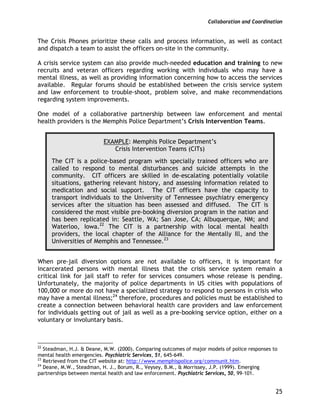Collaboration and Coordination
25
The Crisis Phones prioritize these calls and process information, as well as contact
and dispatch a team to assist the officers on-site in the community.
A crisis service system can also provide much-needed education and training to new
recruits and veteran officers regarding working with individuals who may have a
mental illness, as well as providing information concerning how to access the services
available. Regular forums should be established between the crisis service system
and law enforcement to trouble-shoot, problem solve, and make recommendations
regarding system improvements.
One model of a collaborative partnership between law enforcement and mental
health providers is the Memphis Police Department’s Crisis Intervention Teams.
EXAMPLE: Memphis Police Department’s
Crisis Intervention Teams (CITs)
The CIT is a police-based program with specially trained officers who are
called to respond to mental disturbances and suicide attempts in the
community. CIT officers are skilled in de-escalating potentially volatile
situations, gathering relevant history, and assessing information related to
medication and social support. The CIT officers have the capacity to
transport individuals to the University of Tennessee psychiatry emergency
services after the situation has been assessed and diffused. The CIT is
considered the most visible pre-booking diversion program in the nation and
has been replicated in: Seattle, WA; San Jose, CA; Albuquerque, NM; and
Waterloo, Iowa.22
The CIT is a partnership with local mental health
providers, the local chapter of the Alliance for the Mentally Ill, and the
Universities of Memphis and Tennessee.23
When pre-jail diversion options are not available to officers, it is important for
incarcerated persons with mental illness that the crisis service system remain a
critical link for jail staff to refer for services consumers whose release is pending.
Unfortunately, the majority of police departments in US cities with populations of
100,000 or more do not have a specialized strategy to respond to persons in crisis who
may have a mental illness;24
therefore, procedures and policies must be established to
create a connection between behavioral health care providers and law enforcement
for individuals getting out of jail as well as a pre-booking service option, either on a
voluntary or involuntary basis.
22
Steadman, H.J. & Deane, M.W. (2000). Comparing outcomes of major models of police responses to
mental health emergencies. Psychiatric Services, 51, 645-649.
23
Retrieved from the CIT website at: http://www.memphispolice.org/communit.htm.
24
Deane, M.W., Steadman, H. J., Borum, R., Veysey, B.M., & Morrissey, J.P. (1999). Emerging
partnerships between mental health and law enforcement. Psychiatric Services, 50, 99-101.
 
