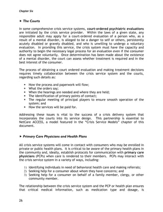 Chapter Six
26
The Courts
In some comprehensive crisis service systems, court-ordered psychiatric evaluations
are initiated by the crisis service provider. Within the laws of a given state, any
responsible adult may apply for a court-ordered evaluation of a person who, as a
result of a mental disorder, is alleged to be a danger to self or others, persistently
acutely disabled or gravely disabled, and who is unwilling to undergo a voluntary
evaluation. In providing this service, the crisis system must have the capacity and
authority to begin the necessary legal process for an evaluation even if the consumer
does not agree voluntarily. Once determination has been made about the existence
of a mental disorder, the court can assess whether treatment is required and in the
best interest of the consumer.
The process of obtaining a court ordered evaluation and making treatment decisions
requires timely collaboration between the crisis service system and the courts,
regarding such details as:
How the process and paperwork will flow;
What the orders say;
When the hearings are needed and where they are held;
The identification of primary points of contact;
The regular meeting of principal players to ensure smooth operation of the
system; and
How the services will be paid for.
Addressing these issues is vital to the success of a crisis delivery system that
incorporates the courts into its service design. This partnership is essential to
NetCare ACCESS, a model featured in the “Crisis Service Models” chapter of this
document.
Primary Care Physicians and Health Plans
All crisis service systems will come in contact with consumers who may be enrolled in
private or public health plans. It is critical to be aware of the primary health plans in
the community and, ideally, establish protocols for communication with primary care
physicians (PCPs) when care is rendered to their members. PCPs may interact with
the crisis service system in a variety of ways, including:
1) Identifying individuals in need of behavioral health care and making referrals;
2) Seeking help for a consumer about whom they have concerns; and
3) Seeking help for a consumer on behalf of a family member, clergy, or other
community member.
The relationship between the crisis service system and the PCP or health plan ensures
that critical medical information, such as medication type and dosage, is
 