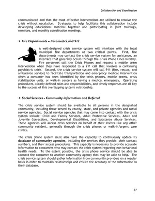 Collaboration and Coordination
27
communicated and that the most effective interventions are utilized to resolve the
crisis without escalation. Strategies to help facilitate this collaboration include
developing educational material together and participating in joint trainings,
seminars, and monthly coordination meetings.
Fire Departments – Paramedics and 911
A well-designed crisis service system will interface with the local
municipal fire departments at two critical points. First, fire
departments may contact the crisis service system for assistance, an
interface that generally occurs through the Crisis Phone Lines initially.
Fire personnel call the Crisis Phones and request a mobile team
intervention when they have responded to a 911 call that involves a continuing
psychiatric crisis. Second, the crisis service system will call 911 (fire, rescue, and
ambulance service) to facilitate transportation and emergency medical intervention
when a consumer has been identified by the crisis phones, mobile teams, crisis
stabilization units, or walk-in centers as having a medical emergency. Operating
procedures, clearly defined roles and responsibilities, and timely responses are all key
to the success of this overlapping systems relationship.
Social Services - Community Information and Referral
The crisis service system should be available to all persons in the designated
community, including those served by county, state, and private agencies and social
service agencies. Social service agencies that may come into contact with the crisis
system include: Child and Family Services, Adult Protective Services, Adult and
Juvenile Corrections, Developmental Disabilities, and Substance Abuse Services.
These agencies will access crisis services on behalf of their clients like any other
community resident, generally through the crisis phones or walk-in/urgent care
clinics.
The crisis phone system must also have the capacity to continuously update its
database of community agencies, including the services they provide, their contact
numbers, and their access procedures. This capacity is necessary to provide accurate
information to consumers who may contact the crisis system regarding non-behavioral
health needs. To the extent possible, the crisis phone service should be able to
connect the consumer to another community agency that may be able to help. The
crisis service system should gather information from community providers on a regular
basis in order to maintain relationships and ensure the accuracy of the information in
their database.
 
