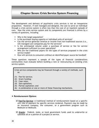 Chapter Seven
30
Chapter Seven: Crisis Service System Financing
The development and delivery of psychiatric crisis services is not an inexpensive
proposition. However, if well managed and designed, the cost to serve an individual
through a crisis service system is often less than the cost of an inpatient episode of
care. How the crisis service system and its components are financed is driven by a
variety of questions, including:
Who is the target population?
Is the purchaser buying capacity or individual units of services?
Can the service generate revenue or income from non-traditional sources (i.e.,
will managed care companies pay for the service)?
Is the anticipated volume under a purchase of service or fee for service
arrangement sufficient to cover operations?
Who are the traditional payers for the types of services proposed in the crisis
service model?
How will services to consumers without an identified payer source be handled?
These questions represent a sample of the types of financial considerations
communities must evaluate before building a new or restructuring an existing crisis
service system.
Crisis service components may be financed through a variety of methods, such
as:
(1) Fee-for-service;
(2) Grant funding;
(3) Case rates;
(4) Sub-capitation;
(5) Partial capitation; and
(6) A combination or one or more of these financing mechanisms.
Reimbursement Options
Fee-For-Service: A traditional method of reimbursement based on a specific
unit rate of payment for specific services rendered. Payment may be made by
an insurance company, the consumer, or a government program such as
Medicare or Medicaid.
Grants: Federal, state, or local government funds used to underwrite or
subsidize all or a portion of a project or service.
 