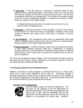 Crisis Service System Financing
31
Case Rate: A flat fee paid for a consumer’s treatment based on their
diagnosis and/or presenting problem. The provider covers all of the services
the consumer requires for this fee for a specific period of time. A flat fee rate
is sometimes referred to as a bundled rate. In this model, the provider accepts
some risk, but has considerable flexibility in meeting the consumer’s needs.
Factors to consider in this model include:
(1) Properly pricing the case rate (if provider has control over it); and
(2) The number of eligible persons.
Capitation: A method of payment in which providers are paid a fixed amount
for each person for whose care they are responsible, regardless of the actual
number of persons who require care or the types or amounts of services
delivered.
Sub-Capitation: This arrangement exists when an organization being paid
under a capitated system contracts with other providers on a capitated basis,
sharing a portion of the original capitated premium.
Partial Capitation: A contract between a payer and a sub-capitation provider
or other payer whereby payments made are a combination of capitated
premiums and fee-for-service payments. Sometimes certain outliers are paid as
fee-for-service, while routine care or services for incidental users of care are
paid via capitation.
The “Crisis Service Models” chapter (Chapter 12) of this document includes a grid that
illustrates how each model’s service components are financed using one or more of
the reimbursement methods described above.
Purchasing Capacity Versus Individual Services
Whether a purchaser is buying capacity or individual services will, in some cases,
define how a crisis service component will be paid for. Purchasing capacity is
generally understood to mean that the purchaser wants the service to be available to
the community regardless of how often it gets used. Purchasing services means that
the purchaser desires to pay for individual units of service.
Example: The Fire Department
Local tax dollars support the local fire department. The
city pays for the capacity of the fire department to
respond immediately to life threatening emergencies any
time of day or night, with the knowledge that the fire
department will have significant down time and may not
respond to an emergency for several days. However,
 