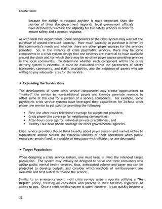 Chapter Seven
32
because the ability to respond anytime is more important than the
number of times the department responds, local government officials
have decided to purchase the capacity for fire safety services in order to
ensure safety and a prompt response.
As with local fire departments, some components of the crisis system may warrant the
purchase of around-the-clock capacity. How much capacity to purchase is driven by
the community’s needs and whether there are other payer sources for the services
provided. So, in the instance of crisis psychiatric services, there may be some
components in a crisis system design that one believes are essential to have available
around the clock and for which there may be no other payer source providing services
in the local community. To determine whether each component within the crisis
delivery system is essential, it must be evaluated within the parameters of safety
(consumer, community, and staff), availability, and the existence of payers who are
willing to pay adequate rates for the service.
Expanding the Service Base
The development of some crisis service components may create opportunities to
“market” the service to non-traditional payers and thereby generate revenue to
offset some of the cost for a portion of a service component. For example, some
psychiatric crisis service systems have leveraged their capabilities for 24-hour crisis
phone line service to get paid for providing the following:
First line after-hours telephone coverage for outpatient providers;
Crisis phone line coverage for neighboring communities;
After-hours coverage for individual private practitioners; and
Twenty-Four-hour phone coverage for other governmental agencies.
Crisis service providers should think broadly about payer sources and market niches to
supplement and/or sustain the financial viability of their operations when public
resources remain fixed, are unable to keep pace with inflation, or are decreased.
Target Populations
When designing a crisis service system, one must keep in mind the intended target
population. The system may initially be designed to serve and treat consumers who
utilize public mental health services, thus, anticipated volume and payer mix can be
projected to develop budgets and consider which methods of reimbursement are
available and best suited to finance the service.
Similar to an emergency room, most crisis service systems operate utilizing a “No
Reject” policy, treating all consumers who present in their facilities regardless of
ability to pay. Once a crisis service system is open, however, it can quickly become a
 