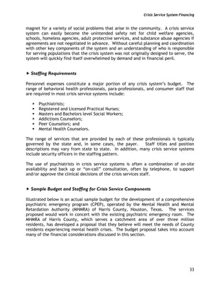 Crisis Service System Financing
33
magnet for a variety of social problems that arise in the community. A crisis service
system can easily become the unintended safety net for child welfare agencies,
schools, homeless agencies, adult protective services, and substance abuse agencies if
agreements are not negotiated in advance. Without careful planning and coordination
with other key components of the system and an understanding of who is responsible
for serving populations that the crisis system was not originally designed to serve, the
system will quickly find itself overwhelmed by demand and in financial peril.
Staffing Requirements
Personnel expenses constitute a major portion of any crisis system’s budget. The
range of behavioral health professionals, para-professionals, and consumer staff that
are required in most crisis service systems include:
Psychiatrists;
Registered and Licensed Practical Nurses;
Masters and Bachelors level Social Workers;
Addictions Counselors;
Peer Counselors; and
Mental Health Counselors.
The range of services that are provided by each of these professionals is typically
governed by the state and, in some cases, the payer. Staff titles and position
descriptions may vary from state to state. In addition, many crisis service systems
include security officers in the staffing pattern.
The use of psychiatrists in crisis service systems is often a combination of on-site
availability and back up or “on-call” consultation, often by telephone, to support
and/or approve the clinical decisions of the crisis services staff.
Sample Budget and Staffing for Crisis Service Components
Illustrated below is an actual sample budget for the development of a comprehensive
psychiatric emergency program (CPEP), operated by the Mental Health and Mental
Retardation Authority (MHMRA) of Harris County, Houston, Texas. The services
proposed would work in concert with the existing psychiatric emergency room. The
MHMRA of Harris County, which serves a catchment area of over three million
residents, has developed a proposal that they believe will meet the needs of County
residents experiencing mental health crises. The budget proposal takes into account
many of the financial considerations discussed in this section.
 