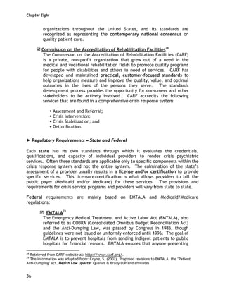 Chapter Eight
36
organizations throughout the United States, and its standards are
recognized as representing the contemporary national consensus on
quality patient care.
Commission on the Accreditation of Rehabilitation Facilities28
The Commission on the Accreditation of Rehabilitation Facilities (CARF)
is a private, non-profit organization that grew out of a need in the
medical and vocational rehabilitation fields to promote quality programs
for people with disabilities and others in need of services. CARF has
developed and maintained practical, customer-focused standards to
help organizations measure and improve the quality, value, and optimal
outcomes in the lives of the persons they serve. The standards
development process provides the opportunity for consumers and other
stakeholders to be actively involved. CARF accredits the following
services that are found in a comprehensive crisis response system:
Assessment and Referral;
Crisis Intervention;
Crisis Stabilization; and
Detoxification.
Regulatory Requirements – State and Federal
Each state has its own standards through which it evaluates the credentials,
qualifications, and capacity of individual providers to render crisis psychiatric
services. Often these standards are applicable only to specific components within the
crisis response system and not the entire system. The culmination of the state’s
assessment of a provider usually results in a license and/or certification to provide
specific services. This licensure/certification is what allows providers to bill the
public payer (Medicaid and/or Medicare) for these services. The provisions and
requirements for crisis service programs and providers will vary from state to state.
Federal requirements are mainly based on EMTALA and Medicaid/Medicare
regulations:
EMTALA29
The Emergency Medical Treatment and Active Labor Act (EMTALA), also
referred to as COBRA (Consolidated Omnibus Budget Reconciliation Act)
and the Anti-Dumping Law, was passed by Congress in 1985, though
guidelines were not issued or uniformly enforced until 1996. The goal of
EMTALA is to prevent hospitals from sending indigent patients to public
hospitals for financial reasons. EMTALA ensures that anyone presenting
28
Retrieved from CARF website at: http://www.carf.org/.
29
The information was adapted from: Coyne, S. (2002). Proposed revisions to EMTALA, the "Patient
Anti-Dumping" act. Health Law Update: Quarles & Brady LLP and affiliates.
 