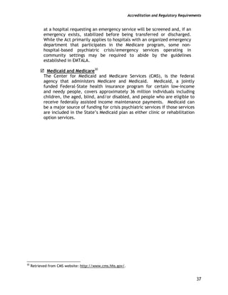Accreditation and Regulatory Requirements
37
at a hospital requesting an emergency service will be screened and, if an
emergency exists, stabilized before being transferred or discharged.
While the Act primarily applies to hospitals with an organized emergency
department that participates in the Medicare program, some non-
hospital-based psychiatric crisis/emergency services operating in
community settings may be required to abide by the guidelines
established in EMTALA.
Medicaid and Medicare30
The Center for Medicaid and Medicare Services (CMS), is the federal
agency that administers Medicare and Medicaid. Medicaid, a jointly
funded Federal-State health insurance program for certain low-income
and needy people, covers approximately 36 million individuals including
children, the aged, blind, and/or disabled, and people who are eligible to
receive federally assisted income maintenance payments. Medicaid can
be a major source of funding for crisis psychiatric services if those services
are included in the State’s Medicaid plan as either clinic or rehabilitation
option services.
30
Retrieved from CMS website: http://www.cms.hhs.gov/.
 