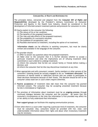 Essential Policies, Procedures, and Protocols
39
CONSUMER BILL OF RIGHTS AND RESPONSIBILITIES
The principles below, extracted and adapted from the Consumer Bill of Rights and
Responsibilities developed by the President’s Advisory Commission on Consumer
Protection and Quality in the Health Care Industry, should be considered in the
development of informed consent treatment policies and protocols for consumers in crisis.
Clearly explain to the consumer the following:
(1) The nature of his or her condition;
(2) The benefits of the proposed treatment;
(3) The risks and side effects of the proposed treatment;
(4) The probability of a successful outcome;
(5) The problems of recuperation; and
(6) Plausible alternatives to treatment, including the option of no treatment.
Information sheets can be effective in assisting consumers, but must be clearly
written and available in the language of the consumer.
The provider should:
(1) Offer to answer any questions about the proposed treatment;
(2) Make clear to the consumer that it is his/her decision whether to accept a
particular treatment and what the implications are of refusing treatment when
committed or court ordered to undergo treatment;
(3) Inform the consumer that he/she can consult family or friends before making a
decision; and
(4) Inform the consumer that he/she may discontinue treatment at any time.
When appropriate and with consumers' consent, family members or other persons of the
consumers' choosing should be actively engaged to act as “treatment advocates” for
consumers of mental health or addictions services who are unable to participate in
these decisions themselves because of their illness. This decision should be left to the
consumer unless state law or court orders require otherwise.
Passive acceptance of treatment does not mean that the consumer has granted
informed consent. The consumer may be accepting unwanted treatment because
he/she is intimidated or frightened.
The provision of information about treatment must be an ongoing process through
continued dialogue between the consumer and the provider. Be aware that the
consumer's circumstances at the time the information is first provided may affect his
or her ability to fully understand that information.
Peer support groups can facilitate this ongoing communication process.
Even when there is a court order requiring a particular kind of treatment, the consumer
must be consulted. Also, consumers should be provided with full, clear, and
understandable information about their rights and about when involuntary treatment
may be necessary.
 