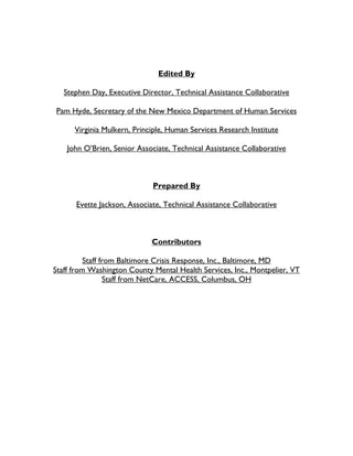 Edited By
Stephen Day, Executive Director, Technical Assistance Collaborative
Pam Hyde, Secretary of the New Mexico Department of Human Services
Virginia Mulkern, Principle, Human Services Research Institute
John O’Brien, Senior Associate, Technical Assistance Collaborative
Prepared By
Evette Jackson, Associate, Technical Assistance Collaborative
Contributors
Staff from Baltimore Crisis Response, Inc., Baltimore, MD
Staff from Washington County Mental Health Services, Inc., Montpelier, VT
Staff from NetCare, ACCESS, Columbus, OH
 
