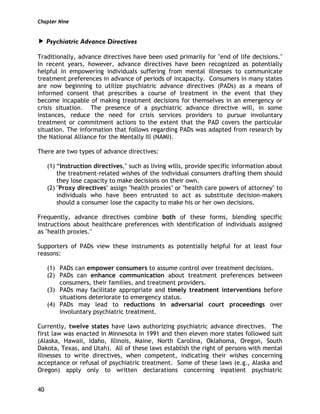 Chapter Nine
40
Psychiatric Advance Directives
Traditionally, advance directives have been used primarily for "end of life decisions."
In recent years, however, advance directives have been recognized as potentially
helpful in empowering individuals suffering from mental illnesses to communicate
treatment preferences in advance of periods of incapacity. Consumers in many states
are now beginning to utilize psychiatric advance directives (PADs) as a means of
informed consent that prescribes a course of treatment in the event that they
become incapable of making treatment decisions for themselves in an emergency or
crisis situation. The presence of a psychiatric advance directive will, in some
instances, reduce the need for crisis services providers to pursue involuntary
treatment or commitment actions to the extent that the PAD covers the particular
situation. The information that follows regarding PADs was adapted from research by
the National Alliance for the Mentally Ill (NAMI).
There are two types of advance directives:
(1) “Instruction directives," such as living wills, provide specific information about
the treatment-related wishes of the individual consumers drafting them should
they lose capacity to make decisions on their own.
(2) "Proxy directives" assign "health proxies" or "health care powers of attorney" to
individuals who have been entrusted to act as substitute decision-makers
should a consumer lose the capacity to make his or her own decisions.
Frequently, advance directives combine both of these forms, blending specific
instructions about healthcare preferences with identification of individuals assigned
as "health proxies."
Supporters of PADs view these instruments as potentially helpful for at least four
reasons:
(1) PADs can empower consumers to assume control over treatment decisions.
(2) PADs can enhance communication about treatment preferences between
consumers, their families, and treatment providers.
(3) PADs may facilitate appropriate and timely treatment interventions before
situations deteriorate to emergency status.
(4) PADs may lead to reductions in adversarial court proceedings over
involuntary psychiatric treatment.
Currently, twelve states have laws authorizing psychiatric advance directives. The
first law was enacted in Minnesota in 1991 and then eleven more states followed suit
(Alaska, Hawaii, Idaho, Illinois, Maine, North Carolina, Oklahoma, Oregon, South
Dakota, Texas, and Utah). All of these laws establish the right of persons with mental
illnesses to write directives, when competent, indicating their wishes concerning
acceptance or refusal of psychiatric treatment. Some of these laws (e.g., Alaska and
Oregon) apply only to written declarations concerning inpatient psychiatric
 