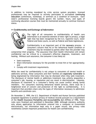 Chapter Nine
42
In addition to training mandated by crisis service system providers, licensed
professionals may be required to actively participate in accredited continuing
education conferences, workshops, or seminars as a condition of licensure. Each
state’s professional licensing boards govern the number, hours, and types of
continuing education courses that must be maintained annually to continue licensure
status.
Confidentiality and Exchange of Information
The right of all consumers to confidentiality of health care
information is an essential element of their right to privacy, a legal
right that has been recognized by the U.S. Supreme Court, lower
Federal and State courts, as well as Federal and State legislatures.
Confidentiality is an important part of the recovery process. A
consumer's concern that his or her behavioral health condition or
treatment may be revealed to parties other than the provider may
compromise their progress. The assurance that their health information will remain
confidential can be critical to a consumer's effective diagnosis, treatment, and
healing. Without such assurance, the consumer is less likely to:
Seek treatment;
Share information necessary for the provider to treat him or her appropriately;
and
Comply with treatment requirements.
While the need for confidentiality is not unique to consumers of mental health or
addictions services, these consumers and their families are especially vulnerable to
being stigmatized by information that may be disclosed when they seek treatment.
The disclosure of mental health or addictions treatment may unfairly jeopardize a
consumer’s job, housing, or reputation and can result in discrimination. Likewise,
disclosure of treatment to a consumer’s family can cause conflict among family
members. For consumers receiving behavioral health services, there must be a
heightened level of concern and protection of the right to confidentiality. It is
important that providers share only the types of information necessary to administer
benefits and coordinate care.
On November 3, 1999, the U.S. Department of Health and Human Services published
proposed regulations to protect privacy of medical records pursuant to a requirement
of the Health Insurance Portability and Accountability Act (HIPAA) of 1996. These
rules were finalized and published in December 2000. Although statutory authority
only allows application to information entered into a computer or transmitted
electronically, not information kept only in a paper record, the privacy rules
nonetheless contain important protections for health care confidentiality.
 