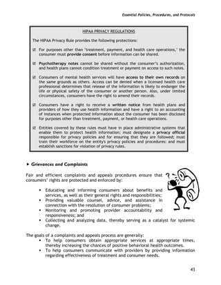 Essential Policies, Procedures, and Protocols
43
HIPAA PRIVACY REGULATIONS
The HIPAA Privacy Rule provides the following protections:
For purposes other than "treatment, payment, and health care operations," the
consumer must provide consent before information can be shared.
Psychotherapy notes cannot be shared without the consumer’s authorization,
and health plans cannot condition treatment or payment on access to such notes.
Consumers of mental health services will have access to their own records on
the same grounds as others. Access can be denied when a licensed health care
professional determines that release of the information is likely to endanger the
life or physical safety of the consumer or another person. Also, under limited
circumstances, consumers have the right to amend their records.
Consumers have a right to receive a written notice from health plans and
providers of how they use health information and have a right to an accounting
of instances when protected information about the consumer has been disclosed
for purposes other than treatment, payment, or health care operations.
Entities covered by these rules must have in place administrative systems that
enable them to protect health information; must designate a privacy official
responsible for privacy policies and for ensuring that they are followed; must
train their workforce on the entity's privacy policies and procedures; and must
establish sanctions for violation of privacy rules.
Grievances and Complaints
Fair and efficient complaints and appeals procedures ensure that
consumers’ rights are protected and enforced by:
Educating and informing consumers about benefits and
services, as well as their general rights and responsibilities;
Providing valuable counsel, advice, and assistance in
connection with the resolution of consumer problems;
Monitoring and promoting provider accountability and
responsiveness; and
Collecting and analyzing data, thereby serving as a catalyst for systemic
change.
The goals of a complaints and appeals process are generally:
To help consumers obtain appropriate services at appropriate times,
thereby increasing the chances of positive behavioral health outcomes.
To help consumers communicate with providers by providing information
regarding effectiveness of treatment and consumer needs.
 