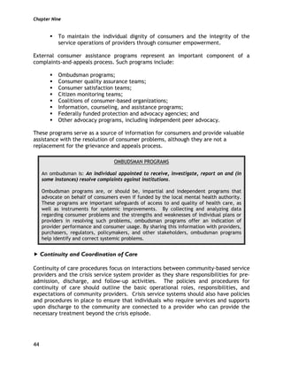 Chapter Nine
44
To maintain the individual dignity of consumers and the integrity of the
service operations of providers through consumer empowerment.
External consumer assistance programs represent an important component of a
complaints-and-appeals process. Such programs include:
Ombudsman programs;
Consumer quality assurance teams;
Consumer satisfaction teams;
Citizen monitoring teams;
Coalitions of consumer-based organizations;
Information, counseling, and assistance programs;
Federally funded protection and advocacy agencies; and
Other advocacy programs, including independent peer advocacy.
These programs serve as a source of information for consumers and provide valuable
assistance with the resolution of consumer problems, although they are not a
replacement for the grievance and appeals process.
OMBUDSMAN PROGRAMS
An ombudsman is: An individual appointed to receive, investigate, report on and (in
some instances) resolve complaints against institutions.
Ombudsman programs are, or should be, impartial and independent programs that
advocate on behalf of consumers even if funded by the local mental health authority.
These programs are important safeguards of access to and quality of health care, as
well as instruments for systemic improvements. By collecting and analyzing data
regarding consumer problems and the strengths and weaknesses of individual plans or
providers in resolving such problems, ombudsman programs offer an indication of
provider performance and consumer usage. By sharing this information with providers,
purchasers, regulators, policymakers, and other stakeholders, ombudsman programs
help identify and correct systemic problems.
Continuity and Coordination of Care
Continuity of care procedures focus on interactions between community-based service
providers and the crisis service system provider as they share responsibilities for pre-
admission, discharge, and follow-up activities. The policies and procedures for
continuity of care should outline the basic operational roles, responsibilities, and
expectations of community providers. Crisis service systems should also have policies
and procedures in place to ensure that individuals who require services and supports
upon discharge to the community are connected to a provider who can provide the
necessary treatment beyond the crisis episode.
 