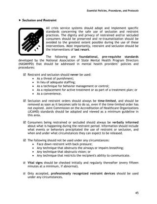 Essential Policies, Procedures, and Protocols
45
Seclusion and Restraint
All crisis service systems should adopt and implement specific
standards concerning the safe use of seclusion and restraint
practices. The dignity and privacy of restrained and/or secluded
consumers should be preserved and re-traumatization should be
avoided to the greatest extent possible during the use of these
interventions. Most importantly, restraint and seclusion should be
the interventions of last resort.
The following are foundational, pre-requisite standards
developed by the National Association of State Mental Health Program Directors
(NASMHPD) that should be addressed in mental health providers’ policies and
procedures:
Restraint and seclusion should never be used:
• As a threat of punishment;
• In lieu of adequate staffing;
• As a technique for behavior management or control;
• As a replacement for active treatment or as part of a treatment plan; or
• As a convenience.
Seclusion and restraint orders should always be time-limited, and should be
removed as soon as it becomes safe to do so, even if the time-limited order has
not expired. Joint Commission on the Accreditation of Healthcare Organizations
(JCAHO) standards should be adopted and viewed as a minimum guideline in
this area.
Consumers being restrained or secluded should always be verbally informed
about what is happening during the restraint period. Information should include
what events or behaviors precipitated the use of restraint or seclusion, and
when and under what circumstances they can expect to be released.
The following should not be used under any circumstances:
• Face down restraint with back pressure;
• Any technique that obstructs the airways or impairs breathing;
• Any technique that obstructs vision; or
• Any technique that restricts the recipient's ability to communicate.
Vital signs should be checked initially and regularly thereafter (every fifteen
minutes at a minimum, if abnormal).
Only accepted, professionally recognized restraint devices should be used
under any circumstances.
 