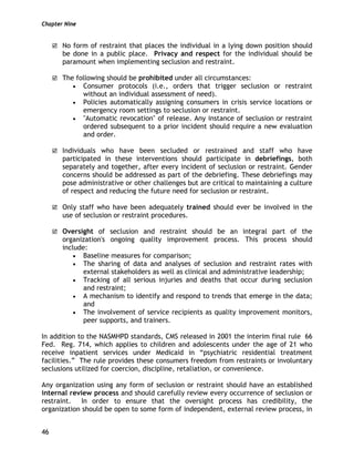 Chapter Nine
46
No form of restraint that places the individual in a lying down position should
be done in a public place. Privacy and respect for the individual should be
paramount when implementing seclusion and restraint.
The following should be prohibited under all circumstances:
• Consumer protocols (i.e., orders that trigger seclusion or restraint
without an individual assessment of need).
• Policies automatically assigning consumers in crisis service locations or
emergency room settings to seclusion or restraint.
• "Automatic revocation" of release. Any instance of seclusion or restraint
ordered subsequent to a prior incident should require a new evaluation
and order.
Individuals who have been secluded or restrained and staff who have
participated in these interventions should participate in debriefings, both
separately and together, after every incident of seclusion or restraint. Gender
concerns should be addressed as part of the debriefing. These debriefings may
pose administrative or other challenges but are critical to maintaining a culture
of respect and reducing the future need for seclusion or restraint.
Only staff who have been adequately trained should ever be involved in the
use of seclusion or restraint procedures.
Oversight of seclusion and restraint should be an integral part of the
organization's ongoing quality improvement process. This process should
include:
• Baseline measures for comparison;
• The sharing of data and analyses of seclusion and restraint rates with
external stakeholders as well as clinical and administrative leadership;
• Tracking of all serious injuries and deaths that occur during seclusion
and restraint;
• A mechanism to identify and respond to trends that emerge in the data;
and
• The involvement of service recipients as quality improvement monitors,
peer supports, and trainers.
In addition to the NASMHPD standards, CMS released in 2001 the interim final rule 66
Fed. Reg. 714, which applies to children and adolescents under the age of 21 who
receive inpatient services under Medicaid in “psychiatric residential treatment
facilities.” The rule provides these consumers freedom from restraints or involuntary
seclusions utilized for coercion, discipline, retaliation, or convenience.
Any organization using any form of seclusion or restraint should have an established
internal review process and should carefully review every occurrence of seclusion or
restraint. In order to ensure that the oversight process has credibility, the
organization should be open to some form of independent, external review process, in
 