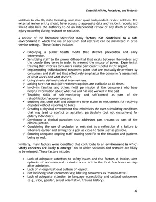 Essential Policies, Procedures, and Protocols
47
addition to JCAHO, state licensing, and other quasi-independent review entities. The
external review entity should have access to aggregate data and incident reports and
should also have the authority to do an independent review of any death or serious
injury occurring during restraint or seclusion.
A review of the literature identified many factors that contribute to a safe
environment in which the use of seclusion and restraint can be minimized in crisis
service settings. These factors include:
Employing a public health model that stresses prevention and early
intervention.
Sensitizing staff to the power differential that exists between themselves and
the people they serve in order to prevent the misuse of power. Experiential
training that involves consumers can be particularly useful in this regard.
Implementing individualized treatment plans that are mutually determined by
consumers and staff and that effectively emphasize the consumer’s assessment
of what works and what doesn't.
Using clearly defined clinical interventions.
Making sure that multiple treatment options are available at all times.
Involving families and others (with permission of the consumer) who have
helpful information about what has and has not worked in the past.
Teaching skills of self-monitoring and self-control as part of the
rehabilitation/recovery process.
Ensuring that both staff and consumers have access to mechanisms for resolving
disputes without resorting to force.
Creating a physical environment that minimizes the over-stimulating conditions
that may lead to conflict or agitation, particularly (but not exclusively) for
elderly individuals.
Developing a clinical paradigm that addresses past trauma as part of the
clinical picture.
Considering the use of seclusion or restraint as a reflection of a failure to
intervene earlier and aiming for a goal as close to "zero use" as possible.
Ensuring adequate ongoing staff training specific to the situation and patients
being served.
Similarly, many factors were identified that contribute to an environment in which
safety concerns are likely to emerge, and in which seclusion and restraint are likely
to be misused. These factors include:
Lack of adequate attention to safety issues and risk factors at intake. Most
episodes of seclusion and restraint occur within the first few hours or days
after admission.
Lack of an organizational culture of respect.
Not believing what consumers say; labeling consumers as "manipulative."
Lack of adequate attention to language accessibility and cultural uniqueness
(e.g., race, gender, sexual orientation, trauma history).
 