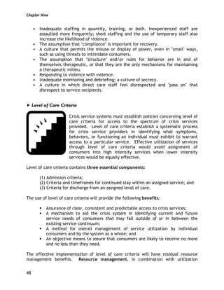 Chapter Nine
48
Inadequate staffing in quantity, training, or both. Inexperienced staff are
assaulted more frequently; short staffing and the use of temporary staff also
increase the likelihood of violence.
The assumption that "compliance" is important for recovery.
A culture that permits the misuse or display of power, even in "small" ways,
such as using threats to intimidate consumers.
The assumption that "structure" and/or rules for behavior are in and of
themselves therapeutic, or that they are the only mechanisms for maintaining
a therapeutic milieu.
Responding to violence with violence.
Inadequate monitoring and debriefing; a culture of secrecy.
A culture in which direct care staff feel disrespected and "pass on" that
disrespect to service recipients.
Level of Care Criteria
Crisis service systems must establish policies concerning level of
care criteria for access to the spectrum of crisis services
provided. Level of care criteria establish a systematic process
for crisis service providers in identifying what symptoms,
behaviors, or functioning an individual must exhibit to warrant
access to a particular service. Effective utilization of services
through level of care criteria would avoid assignment of
consumers into high intensity services when lower intensity
services would be equally effective.
Level of care criteria contains three essential components:
(1) Admission criteria;
(2) Criteria and timeframes for continued stay within an assigned service; and
(3) Criteria for discharge from an assigned level of care.
The use of level of care criteria will provide the following benefits:
Assurance of clear, consistent and predictable access to crisis services;
A mechanism to aid the crisis system in identifying current and future
service needs of consumers that may fall outside of or in between the
existing service continuum;
A method for overall management of service utilization by individual
consumers and by the system as a whole; and
An objective means to assure that consumers are likely to receive no more
and no less than they need.
The effective implementation of level of care criteria will have residual resource
management benefits. Resource management, in combination with utilization
 