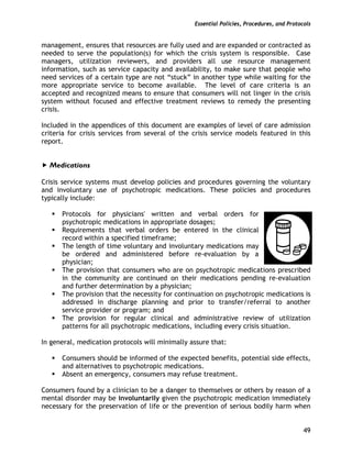 Essential Policies, Procedures, and Protocols
49
management, ensures that resources are fully used and are expanded or contracted as
needed to serve the population(s) for which the crisis system is responsible. Case
managers, utilization reviewers, and providers all use resource management
information, such as service capacity and availability, to make sure that people who
need services of a certain type are not “stuck” in another type while waiting for the
more appropriate service to become available. The level of care criteria is an
accepted and recognized means to ensure that consumers will not linger in the crisis
system without focused and effective treatment reviews to remedy the presenting
crisis.
Included in the appendices of this document are examples of level of care admission
criteria for crisis services from several of the crisis service models featured in this
report.
Medications
Crisis service systems must develop policies and procedures governing the voluntary
and involuntary use of psychotropic medications. These policies and procedures
typically include:
Protocols for physicians' written and verbal orders for
psychotropic medications in appropriate dosages;
Requirements that verbal orders be entered in the clinical
record within a specified timeframe;
The length of time voluntary and involuntary medications may
be ordered and administered before re-evaluation by a
physician;
The provision that consumers who are on psychotropic medications prescribed
in the community are continued on their medications pending re-evaluation
and further determination by a physician;
The provision that the necessity for continuation on psychotropic medications is
addressed in discharge planning and prior to transfer/referral to another
service provider or program; and
The provision for regular clinical and administrative review of utilization
patterns for all psychotropic medications, including every crisis situation.
In general, medication protocols will minimally assure that:
Consumers should be informed of the expected benefits, potential side effects,
and alternatives to psychotropic medications.
Absent an emergency, consumers may refuse treatment.
Consumers found by a clinician to be a danger to themselves or others by reason of a
mental disorder may be involuntarily given the psychotropic medication immediately
necessary for the preservation of life or the prevention of serious bodily harm when
 