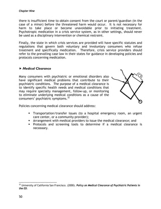 Chapter Nine
50
there is insufficient time to obtain consent from the court or parent/guardian (in the
case of a minor) before the threatened harm would occur. It is not necessary for
harm to take place or become unavoidable prior to initiating treatment.
Psychotropic medication in a crisis service system, as in other settings, should never
be used as a disciplinary intervention or chemical restraint.
Finally, the state in which crisis services are provided will have specific statutes and
regulations that govern both voluntary and involuntary consumers who refuse
treatment and specifically medication. Therefore, crisis service providers should
refer to the prevailing case law in their states for guidance in developing policies and
protocols concerning medication.
Medical Clearance
Many consumers with psychiatric or emotional disorders also
have significant medical problems that contribute to their
psychiatric conditions. The purpose of a medical clearance is
to identify specific health needs and medical conditions that
may require specialty management, follow-up, or monitoring
to eliminate underlying medical conditions as a cause of the
consumers’ psychiatric symptoms.32
Policies concerning medical clearance should address:
Transportation/transfer issues (to a hospital emergency room, an urgent
care center, or a community provider);
Arrangement with medical providers to issue the medical clearance; and
Protocols and screening tools to determine if a medical clearance is
necessary.
32
University of California San Francisco. (2000). Policy on Medical Clearance of Psychiatric Patients in
the ED.
 
