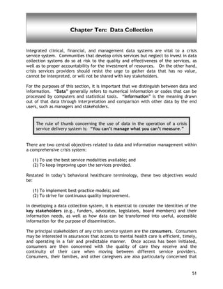 Data Collection
51
Chapter Ten: Data Collection
Integrated clinical, financial, and management data systems are vital to a crisis
service system. Communities that develop crisis services but neglect to invest in data
collection systems do so at risk to the quality and effectiveness of the services, as
well as to proper accountability for the investment of resources. On the other hand,
crisis services providers should resist the urge to gather data that has no value,
cannot be interpreted, or will not be shared with key stakeholders.
For the purposes of this section, it is important that we distinguish between data and
information. “Data” generally refers to numerical information or codes that can be
processed by computers and statistical tools. “Information” is the meaning drawn
out of that data through interpretation and comparison with other data by the end
users, such as managers and stakeholders.
The rule of thumb concerning the use of data in the operation of a crisis
service delivery system is: “You can’t manage what you can’t measure.”
There are two central objectives related to data and information management within
a comprehensive crisis system:
(1) To use the best service modalities available; and
(2) To keep improving upon the services provided.
Restated in today’s behavioral healthcare terminology, these two objectives would
be:
(1) To implement best-practice models; and
(2) To strive for continuous quality improvement.
In developing a data collection system, it is essential to consider the identities of the
key stakeholders (e.g., funders, advocates, legislators, board members) and their
information needs, as well as how data can be transformed into useful, accessible
information for the purpose of dissemination.
The principal stakeholders of any crisis service system are the consumers. Consumers
may be interested in assurances that access to mental health care is efficient, timely,
and operating in a fair and predictable manner. Once access has been initiated,
consumers are then concerned with the quality of care they receive and the
continuity of their care when moving between different service providers.
Consumers, their families, and other caregivers are also particularly concerned that
 