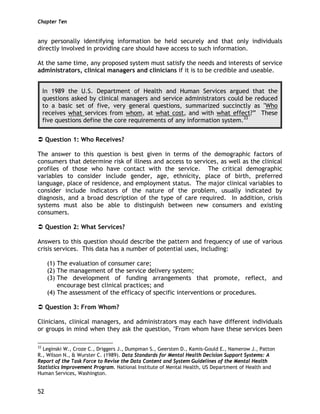 Chapter Ten
52
any personally identifying information be held securely and that only individuals
directly involved in providing care should have access to such information.
At the same time, any proposed system must satisfy the needs and interests of service
administrators, clinical managers and clinicians if it is to be credible and useable.
In 1989 the U.S. Department of Health and Human Services argued that the
questions asked by clinical managers and service administrators could be reduced
to a basic set of five, very general questions, summarized succinctly as "Who
receives what services from whom, at what cost, and with what effect?” These
five questions define the core requirements of any information system.33
Question 1: Who Receives?
The answer to this question is best given in terms of the demographic factors of
consumers that determine risk of illness and access to services, as well as the clinical
profiles of those who have contact with the service. The critical demographic
variables to consider include gender, age, ethnicity, place of birth, preferred
language, place of residence, and employment status. The major clinical variables to
consider include indicators of the nature of the problem, usually indicated by
diagnosis, and a broad description of the type of care required. In addition, crisis
systems must also be able to distinguish between new consumers and existing
consumers.
Question 2: What Services?
Answers to this question should describe the pattern and frequency of use of various
crisis services. This data has a number of potential uses, including:
(1) The evaluation of consumer care;
(2) The management of the service delivery system;
(3) The development of funding arrangements that promote, reflect, and
encourage best clinical practices; and
(4) The assessment of the efficacy of specific interventions or procedures.
Question 3: From Whom?
Clinicians, clinical managers, and administrators may each have different individuals
or groups in mind when they ask the question, "From whom have these services been
33
Leginski W., Croze C., Driggers J., Dumpman S., Geersten D., Kamis-Gould E., Namerow J., Patton
R., Wilson N., & Wurster C. (1989). Data Standards for Mental Health Decision Support Systems: A
Report of the Task Force to Revise the Data Content and System Guidelines of the Mental Health
Statistics Improvement Program. National Institute of Mental Health, US Department of Health and
Human Services, Washington.
 
