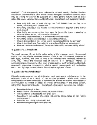 Data Collection
53
received?” Clinicians generally want to know the personal identity of other clinicians
involved in the consumer’s care, while clinical managers and service administrators
may be looking for answers to questions of a more general nature, such as those
related to service volume, flow, and timeframes. Examples of such questions include:
How many calls are received through the Crisis Phone Lines per day, from
whom, and during what time of day?
How many calls result in a face-to-face intervention or dispatch of the mobile
crisis teams?
What is the average amount of time spent by the mobile teams responding to
calls for adults, versus children and adolescents?
How many assessments result in diversion to which services?
How many crisis encounters result in inpatient admissions?
What is the number of new versus known consumers utilizing the services?
What is the timeframe from referral to scheduled follow-up appointment?
How are consumers unknown to the system referred for services and by whom?
Question 4: At What Cost?
The usual measure of cost is the dollar value of the resources used. Human and
capital costs may also be measured in terms of the actual utilization of resources by
staff type, numbers, and time, as well as by administrative resources, residential
days, etc. While the financial cost of services is of particular interest to
administrators and managers, other kinds of costs such as staff turnover and burnout,
paperwork, regulatory requirements, clinical record management, and medication
errors, also figure prominently in the day-to-day management of cost.
Question 5: With What Effect?
Clinical managers and service administrators must have access to information on the
outcomes produced as a result of the services provided. While crisis system
components have been developed in communities around the nation, more research
and evaluation is needed to assess the overall effectiveness of the entire system,
rather than its component parts. Examples of crisis system outcomes may include:
Reduction in hospital days;
Restoration of consumers to previous functional levels;
Timely referral and access to post-crisis care;
Reduction in the number of persons with mental illness jailed on non-violent
misdemeanors;
Consumer and family satisfaction; and
Reduction in spending on inpatient care.
 