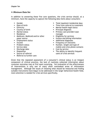 Chapter Ten
54
Minimum Data Set
In addition to answering these five core questions, the crisis service should, at a
minimum, have the capacity to capture the following data items about consumers:
Gender
Date of birth
Ethnicity
Country of birth
Marital status
Residence
Medicare, Medicaid and/or other
payer source
Employment status
Income
Problem status
Service date
Discharge date
Disposition
Source of referral
Referral to further care
Total inpatient/residential days
Time from referral to treatment
Mental health legal status
Principal diagnosis
Primary care provider/case
manager
Eligibility for services
Invoice and billing information
Additional diagnoses
Frequency of restraints
Number, length and type of
mobile and crisis phone contacts
Cost by service
The ability to identify frequent
users of crisis services
Given that the repeated assessment of a consumer’s clinical status is an integral
component of clinical practice, the lack of routinely collected information about
consumer outcomes may at first seem surprising. Yet evaluation of the effectiveness
of interventions is only one of many often overlooked areas of information
management. Although the issues of choosing what should be measured and finding
suitable instruments have begun to be addressed in the larger behavioral health field,
more attention is needed for crisis services specifically.
 