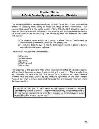 A Crisis Service System Assessment Checklist
55
Chapter Eleven:
A Crisis Service System Assessment Checklist
The following checklist has been developed to assist future and current crisis service
systems in assessing their ability to meet the needs of their communities. For
communities planning a new crisis service system, this checklist should be used to
consider the most essential elements in the planning and implementation processes.
For those communities with existing crisis service systems, this checklist has a two-
fold purpose:
(1) To pinpoint areas within each category where further development or
improvement is needed or should be considered; and
(2) To validate that the system has the basic requirements in place to build a
competent crisis service delivery.
The checklist includes five key elements:
(1) Planning;
(2) Coordination;
(3) Services;
(4) Staffing; and
(5) Financing.
The responses to the questions listed under each element establish a baseline against
which crisis systems can measure improvement and progress. These standards do
not represent an exhaustive list, but rather focus attention on those common
features that are most critical to the effective operation of the crisis system.
Planners may wish to include additional standards that are uniquely important within
their communities.
It should be the goal of each crisis service system provider to respond
affirmatively to each standard. A negative response may indicate that plans to
develop new or change existing procedures in order for the crisis system should
be considered to achieve the standard.
 