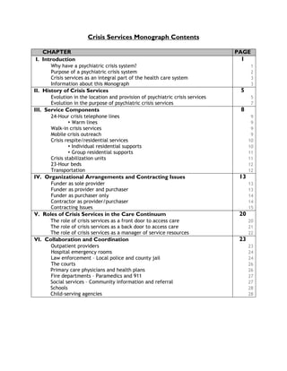 Crisis Services Monograph Contents
CHAPTER PAGE
I. Introduction 1
Why have a psychiatric crisis system? 1
Purpose of a psychiatric crisis system 2
Crisis services as an integral part of the health care system 3
Information about this Monograph 3
II. History of Crisis Services 5
Evolution in the location and provision of psychiatric crisis services 5
Evolution in the purpose of psychiatric crisis services 7
III. Service Components 8
24-Hour crisis telephone lines 9
Warm lines 9
Walk-in crisis services 9
Mobile crisis outreach 9
Crisis respite/residential services 10
Individual residential supports 10
Group residential supports 11
Crisis stabilization units 11
23-Hour beds 12
Transportation 12
IV. Organizational Arrangements and Contracting Issues 13
Funder as sole provider 13
Funder as provider and purchaser 13
Funder as purchaser only 14
Contractor as provider/purchaser 14
Contracting Issues 15
V. Roles of Crisis Services in the Care Continuum 20
The role of crisis services as a front door to access care 20
The role of crisis services as a back door to access care 21
The role of crisis services as a manager of service resources 22
VI. Collaboration and Coordination 23
Outpatient providers 23
Hospital emergency rooms 24
Law enforcement – Local police and county jail 24
The courts 26
Primary care physicians and health plans 26
Fire departments – Paramedics and 911 27
Social services – Community information and referral 27
Schools 28
Child-serving agencies 28
 