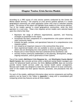 Crisis Service Models
61
Chapter Twelve: Crisis Service Models
According to a 1993 survey of crisis service systems conducted by the Center for
Mental Health Services,34
the majority of crisis service systems operate in a mixed
geographical community (an urban population center with rural or suburban outlying
areas). This section of the report will highlight three models of crisis service delivery.
Two of the models operate in mixed geographical communities, while the third
operates in a rural area. These crisis response service models were selected based
upon the criteria that they:
Represent the range of different organizational, payment, and financing
strategies as presented in this report;
Incorporate the basic components of a comprehensive crisis system tailored to
meet community needs;
Embody the goals, purpose, and operational features of a comprehensive crisis
response system;
Are viewed as an important resource in the communities they serve;
Have experienced leaders who are available to serve as expert consultants to
others who are developing new crisis systems or improving existing ones;
Possess one or more features that have achieved service excellence; and
Actively involve community stakeholders in the planning, development, design,
ongoing evaluation, and/or governance of their systems.
Two of the models (Baltimore Crisis Response Inc., and Washington County Mental
Health System, Inc.) provide services within a Medicaid mental health managed care
waiver for behavioral health services; the third, NetCare ACCESS, does not currently
provide mental health services under any mental health waiver arrangement.
Because each model was designed to meet the specific needs of its local community,
some of the models will have special features, processes, and procedures that are
unique.
For each of the models, additional information about service components and staffing
patterns can be found in the Tables in Appendix I, along with a consolidated grid
comparing certain key features across all three models.
34
Stroul, B.A. (1993).
 
