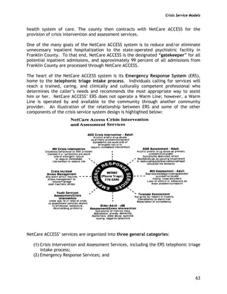 Crisis Service Models
63
health system of care. The county then contracts with NetCare ACCESS for the
provision of crisis intervention and assessment services.
One of the many goals of the NetCare ACCESS system is to reduce and/or eliminate
unnecessary inpatient hospitalization to the state-operated psychiatric facility in
Franklin County. To that end, NetCare ACCESS is the designated “gatekeeper” for all
potential inpatient admissions, and approximately 99 percent of all admissions from
Franklin County are processed through NetCare ACCESS.
The heart of the NetCare ACCESS system is its Emergency Response System (ERS),
home to the telephonic triage intake process. Individuals calling for services will
reach a trained, caring, and clinically and culturally competent professional who
determines the caller’s needs and recommends the most appropriate way to assist
him or her. NetCare ACCESS’ ERS does not operate a Warm Line; however, a Warm
Line is operated by and available to the community through another community
provider. An illustration of the relationship between ERS and some of the other
components of the crisis service system design is highlighted below:
NetCare ACCESS’ services are organized into three general categories:
(1) Crisis Intervention and Assessment Services, including the ERS telephonic triage
intake process;
(2) Emergency Response Services; and
 