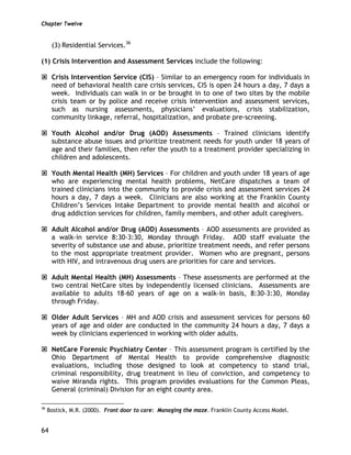 Chapter Twelve
64
(3) Residential Services.36
(1) Crisis Intervention and Assessment Services include the following:
Crisis Intervention Service (CIS) – Similar to an emergency room for individuals in
need of behavioral health care crisis services, CIS is open 24 hours a day, 7 days a
week. Individuals can walk in or be brought in to one of two sites by the mobile
crisis team or by police and receive crisis intervention and assessment services,
such as nursing assessments, physicians’ evaluations, crisis stabilization,
community linkage, referral, hospitalization, and probate pre-screening.
Youth Alcohol and/or Drug (AOD) Assessments – Trained clinicians identify
substance abuse issues and prioritize treatment needs for youth under 18 years of
age and their families, then refer the youth to a treatment provider specializing in
children and adolescents.
Youth Mental Health (MH) Services – For children and youth under 18 years of age
who are experiencing mental health problems, NetCare dispatches a team of
trained clinicians into the community to provide crisis and assessment services 24
hours a day, 7 days a week. Clinicians are also working at the Franklin County
Children’s Services Intake Department to provide mental health and alcohol or
drug addiction services for children, family members, and other adult caregivers.
Adult Alcohol and/or Drug (AOD) Assessments – AOD assessments are provided as
a walk-in service 8:30-3:30, Monday through Friday. AOD staff evaluate the
severity of substance use and abuse, prioritize treatment needs, and refer persons
to the most appropriate treatment provider. Women who are pregnant, persons
with HIV, and intravenous drug users are priorities for care and services.
Adult Mental Health (MH) Assessments – These assessments are performed at the
two central NetCare sites by independently licensed clinicians. Assessments are
available to adults 18-60 years of age on a walk-in basis, 8:30-3:30, Monday
through Friday.
Older Adult Services – MH and AOD crisis and assessment services for persons 60
years of age and older are conducted in the community 24 hours a day, 7 days a
week by clinicians experienced in working with older adults.
NetCare Forensic Psychiatry Center – This assessment program is certified by the
Ohio Department of Mental Health to provide comprehensive diagnostic
evaluations, including those designed to look at competency to stand trial,
criminal responsibility, drug treatment in lieu of conviction, and competency to
waive Miranda rights. This program provides evaluations for the Common Pleas,
General (criminal) Division for an eight county area.
36
Bostick, M.R. (2000). Front door to care: Managing the maze. Franklin County Access Model.
 