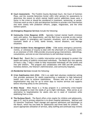 Crisis Service Models
65
Court Assessments – The Franklin County Municipal Court, the Court of Common
Pleas, and the Juvenile Detention Center (JDC) refer persons for assessments to
determine the extent to which mental health and/or addictions issues were a
factor in the crime or should be considered in treatment, sentencing, or parole.
Clinicians work on-site in jails and detention facilities to provide crisis intervention
and work closely with probation officers, judges, magistrates, and the child
welfare system.
(2) Emergency Response Services include the following:
Community Crisis Response (CCR) – Specially trained mental health clinicians
work with police, fire departments, and the Red Cross to provide on-site mental
health support in emergency and traumatic situations, such as homicides, the
traumatic death of a child, bomb threats, natural disasters, and hostage
situations.
Critical Incident Stress Management (CISM) – CISM assists emergency personnel,
victims, or witnesses of trauma to deal with the aftermath of a traumatic event.
As an extension of CCR, CISM provides structured group interventions, debriefings,
consultations, and one-on-one interventions to aid individual recovery.
Reach Out – Reach Out is a mobile intervention service designed to protect the
health and safety of publicly intoxicated individuals. The Reach Out vans operate
24 hours a day, 7 days a week to help intoxicated individuals off the streets and
into safe shelters. The program also collaborates with AOD and MH providers,
homeless shelters, the Veteran’s Administration, and community hospitals.
(3) Residential Services include the following:
Crisis Stabilization Unit (CSU) – CSU is an eight bed voluntary residential setting
that provides assistance for adults experiencing a moderate to high behavioral
health care crises to achieve stabilization. Persons who are not in need of
hospitalization may stay for up to seven days to receive services and supports
before returning safely to the community.
Miles House – Miles House is a 16-day program in a community crisis/respite
facility designed to meet the needs of up to eight individuals. Miles serves as an
alternative to hospitalization for adults who are in need of treatment while
stabilizing from a crisis.
The Buckeye Ranch – The Ranch offers crisis respite for children and adolescents,
ages 6-17, and its primary objective is to divert hospital admissions. NetCare and
its Intensive Treatment Team manage and approve admissions and discharges to
the Ranch, which has two beds for adolescents and three beds for children. To
assure appropriate utilization of services, daily staffing and continued stay reviews
 