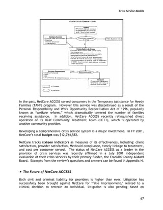 Crisis Service Models
67
In the past, NetCare ACCESS served consumers in the Temporary Assistance for Needy
Families (TANF) program. However this service was discontinued as a result of the
Personal Responsibility and Work Opportunity Reconciliation Act of 1996, popularly
known as “welfare reform,” which dramatically lowered the number of families
receiving assistance. In addition, NetCare ACCESS recently relinquished direct
operation of its Deaf Community Treatment Team (DCTT), which is operated by
another community provider.
Developing a comprehensive crisis service system is a major investment. In FY 2001,
NetCare’s total budget was $12,744,582.
NetCare tracks sixteen indicators as measures of its effectiveness, including: client
satisfaction, provider satisfaction, Medicaid compliance, timely linkage to treatment,
and cost per consumer served. The status of NetCare ACCESS as a leader in the
provision of crisis services was recently affirmed in a July 2001 independent
evaluation of their crisis services by their primary funder, the Franklin County ADAMH
Board. Excerpts from the review’s questions and answers can be found in Appendix H.
The Future of NetCare ACCESS
Both civil and criminal liability for providers is higher than ever. Litigation has
successfully been brought against NetCare for "false imprisonment," related to a
clinical decision to restrain an individual. Litigation is also pending based on
 