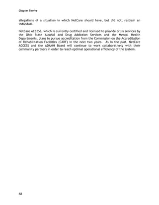 Chapter Twelve
68
allegations of a situation in which NetCare should have, but did not, restrain an
individual.
NetCare ACCESS, which is currently certified and licensed to provide crisis services by
the Ohio State Alcohol and Drug Addiction Services and the Mental Health
Departments, plans to pursue accreditation from the Commission on the Accreditation
of Rehabilitation Facilities (CARF) in the next two years. As in the past, NetCare
ACCESS and the ADAMH Board will continue to work collaboratively with their
community partners in order to reach optimal operational efficiency of the system.
 