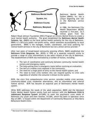 Crisis Service Models
69
Baltimore Mental Health
System (BMHS), Inc. has a
unique beginning and role
in the Baltimore service
system.
In 1986, the Baltimore City
Health Department (BCHD)
received a five-year, $2.5
million grant from the
Robert Wood Johnson Foundation (RWJ) Program on Chronic Mental Illness to create a
local mental health authority. The grant established the Baltimore Mental Health
Systems, Inc. (BMHS) as the local mental health authority for the city of Baltimore.
BMHS is a 501(c)(3) public non-profit entity, which maintains accountability to local
government. BMHS is the manager, funder, coordinator, and local authority for
mental health services in the city of Baltimore but not a direct service provider.37
After two years of broad-based community planning efforts, BMHS established the
Baltimore Crisis Response, Inc. (BCRI) in 1992 as a separate nonprofit entity to
provide a range of crisis interventions to the adult citizens of the city of Baltimore.
The establishment of BCRI was motivated by a number of factors, including:
The lack of coordination and continuity between community mental health
centers and emergency rooms;
The long waiting time in emergency rooms before receiving an evaluation;
The lack of a mobile crisis response in the community;
The need for a single point of entry to the mental health system; and
The need to have crisis workers who can respond quickly to crisis calls
regardless of whether the consumer is known to the system.
BCRI, the city's first comprehensive crisis service, provides mobile crisis services,
community-based crisis residential alternatives, and an information and referral
hotline service. BCRI has become an essential part of Baltimore's mental health
system.
While BCRI addresses the needs of the adult population, BMHS and the Maryland
Public Mental Health System jointly fund and contract with the Baltimore Child &
Adolescent Response System (B-CARS) to meet the psychiatric crisis needs of
Baltimore city youth and their families. B-CARS, which has been in operation since
May of 2001, is housed within the Department of Community Resources at Villa Maria
Behavioral Health Clinic.
37
Retrieved from BMHS website: http://www.bmhsi.org/.
Baltimore Mental Health
System, Inc.
Baltimore County
Baltimore, Maryland
 