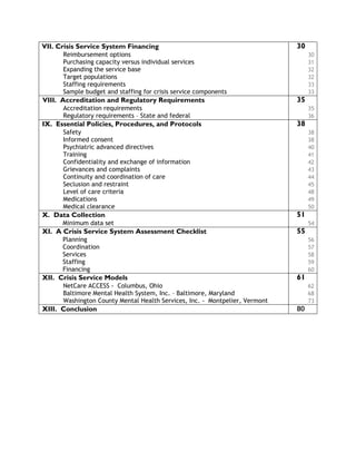 VII. Crisis Service System Financing 30
Reimbursement options 30
Purchasing capacity versus individual services 31
Expanding the service base 32
Target populations 32
Staffing requirements 33
Sample budget and staffing for crisis service components 33
VIII. Accreditation and Regulatory Requirements 35
Accreditation requirements 35
Regulatory requirements – State and federal 36
IX. Essential Policies, Procedures, and Protocols 38
Safety 38
Informed consent 38
Psychiatric advanced directives 40
Training 41
Confidentiality and exchange of information 42
Grievances and complaints 43
Continuity and coordination of care 44
Seclusion and restraint 45
Level of care criteria 48
Medications 49
Medical clearance 50
X. Data Collection 51
Minimum data set 54
XI. A Crisis Service System Assessment Checklist 55
Planning 56
Coordination 57
Services 58
Staffing 59
Financing 60
XII. Crisis Service Models 61
NetCare ACCESS - Columbus, Ohio 62
Baltimore Mental Health System, Inc. – Baltimore, Maryland 68
Washington County Mental Health Services, Inc. - Montpelier, Vermont 73
XIII. Conclusion 80
 