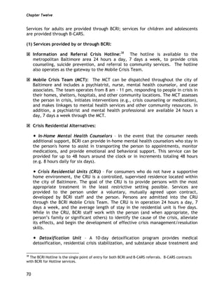 Chapter Twelve
70
Services for adults are provided through BCRI; services for children and adolescents
are provided through B-CARS.
(1) Services provided by or through BCRI:
Information and Referral Crisis Hotline:38
The hotline is available to the
metropolitan Baltimore area 24 hours a day, 7 days a week, to provide crisis
counseling, suicide prevention, and referral to community services. The hotline
also operates as the gateway to the Mobile Crisis Team.
Mobile Crisis Team (MCT): The MCT can be dispatched throughout the city of
Baltimore and includes a psychiatrist, nurse, mental health counselor, and case
associates. The team operates from 8 am - 11 pm, responding to people in crisis in
their homes, shelters, hospitals, and other community locations. The MCT assesses
the person in crisis, initiates interventions (e.g., crisis counseling or medication),
and makes linkages to mental health services and other community resources. In
addition, a psychiatrist and mental health professional are available 24 hours a
day, 7 days a week through the MCT.
Crisis Residential Alternatives:
In-Home Mental Health Counselors – In the event that the consumer needs
additional support, BCRI can provide in-home mental health counselors who stay in
the person's home to assist in transporting the person to appointments, monitor
medications, and provide emotional and behavioral support. This service can be
provided for up to 48 hours around the clock or in increments totaling 48 hours
(e.g. 8 hours daily for six days).
Crisis Residential Units (CRU) – For consumers who do not have a supportive
home environment, the CRU is a controlled, supervised residence located within
the city of Baltimore. The goal of the CRU is to provide persons with the most
appropriate treatment in the least restrictive setting possible. Services are
provided to the person under a voluntary, mutually agreed upon contract,
developed by BCRI staff and the person. Persons are admitted into the CRU
through the BCRI Mobile Crisis Team. The CRU is in operation 24 hours a day, 7
days a week, and the average length of stay in the residential unit is five days.
While in the CRU, BCRI staff work with the person (and when appropriate, the
person’s family or significant others) to identify the cause of the crisis, alleviate
its effects, and begin the development of effective crisis management/resolution
skills.
Detoxification Unit – A 10-day detoxification program provides medical
detoxification, residential crisis stabilization, and substance abuse treatment and
38
The BCRI Hotline is the single point of entry for both BCRI and B-CARS referrals. B-CARS contracts
with BCRI for Hotline services.
 