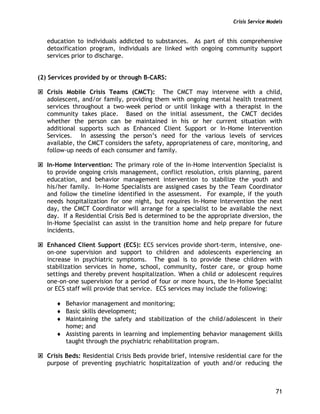 Crisis Service Models
71
education to individuals addicted to substances. As part of this comprehensive
detoxification program, individuals are linked with ongoing community support
services prior to discharge.
(2) Services provided by or through B-CARS:
Crisis Mobile Crisis Teams (CMCT): The CMCT may intervene with a child,
adolescent, and/or family, providing them with ongoing mental health treatment
services throughout a two-week period or until linkage with a therapist in the
community takes place. Based on the initial assessment, the CMCT decides
whether the person can be maintained in his or her current situation with
additional supports such as Enhanced Client Support or In-Home Intervention
Services. In assessing the person’s need for the various levels of services
available, the CMCT considers the safety, appropriateness of care, monitoring, and
follow-up needs of each consumer and family.
In-Home Intervention: The primary role of the In-Home Intervention Specialist is
to provide ongoing crisis management, conflict resolution, crisis planning, parent
education, and behavior management intervention to stabilize the youth and
his/her family. In-Home Specialists are assigned cases by the Team Coordinator
and follow the timeline identified in the assessment. For example, if the youth
needs hospitalization for one night, but requires In-Home Intervention the next
day, the CMCT Coordinator will arrange for a specialist to be available the next
day. If a Residential Crisis Bed is determined to be the appropriate diversion, the
In-Home Specialist can assist in the transition home and help prepare for future
incidents.
Enhanced Client Support (ECS): ECS services provide short-term, intensive, one-
on-one supervision and support to children and adolescents experiencing an
increase in psychiatric symptoms. The goal is to provide these children with
stabilization services in home, school, community, foster care, or group home
settings and thereby prevent hospitalization. When a child or adolescent requires
one-on-one supervision for a period of four or more hours, the In-Home Specialist
or ECS staff will provide that service. ECS services may include the following:
♦ Behavior management and monitoring;
♦ Basic skills development;
♦ Maintaining the safety and stabilization of the child/adolescent in their
home; and
♦ Assisting parents in learning and implementing behavior management skills
taught through the psychiatric rehabilitation program.
Crisis Beds: Residential Crisis Beds provide brief, intensive residential care for the
purpose of preventing psychiatric hospitalization of youth and/or reducing the
 