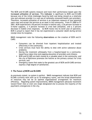 Crisis Service Models
73
The BCRI and B-CARS systems measure and track their performance based upon the
increased utilization of services. This indicator is significant to BCRI and B-CARS
because one of the initial challenges faced by both was being viewed as a relatively
new and unknown provider in a vast sea of nationally renowned health care providers.
Therefore, increased utilization of services is an important measure of how potential
users view and accept the services as an asset in the community. From FY 2000 to FY
2001, BCRI experienced a 50 percent increase in hotline calls, a 36 percent increase in
in-home supports, a 4 percent increase in crisis bed utilization, and a 3 percent
decrease in mobile crisis responses. As BCRI moves into its tenth year of operation,
BCRI is proud to report that it has not experienced a consumer death during service
receipt since its inception.
BMHS management note the following observations on the creation of BCRI and B-
CARS:
Consumers can be diverted from inpatient hospitalization and treated
effectively in the community;
Crisis services must have the ability to deal with active substance abuse
problems;
Moving the treatment philosophy from a hospital-based to a community-
based focus takes time and ongoing education of providers and citizens;
BCRI and B-CARS are both viewed as a valuable asset in the community, and
the city of Baltimore promotes the hotline as the primary contact for crisis
services; and
Emergency rooms that make to the greatest use of BCRI and B-CARS services
express a high degree of satisfaction.
The Future of BCRI and B-CARS
As previously stated, no system is perfect. BMHS management indicate that BCRI and
B-CARS currently work with up to 10 emergency rooms, and this broad dissemination
of resources may not be an optimal organizational arrangement for maximum
efficiency. Regarding system improvements, BMHS management advocate movement
toward fewer sites or even one single designated site to process the majority of the
psychiatric emergencies in the city.
 