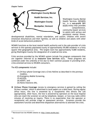 Chapter Twelve
74
Washington County Mental
Health Services (WCMHS)
Inc. is a non-profit 501
(c)(3) entity that provides
comprehensive,
community-based services
to adults with serious and
persistent mental illness,
developmental disabilities, mental retardation, and autism; children with severe
emotional disturbances and their families; as well as children and adults with other
kinds of acute behavioral problems.39
WCMHS functions as the local mental health authority and is the sole provider of crisis
services in this sparsely populated county of approximately 59,000 residents in a forty
square mile geographical area. The largest town has approximately 9,000 residents,
giving Washington County the designation of a rural service area.
Crisis services provided by the WCMHS system include five program components that
are together referred to as Intensive Care Services (ICS). These programs are
combined under the umbrella of ICS due to their common purpose in providing brief,
crisis-oriented services to WCMHS consumers.
The ICS components include:
(1) 24-hour phone Coverage (not a Crisis Hotline as described in the previous
models),
(2) Emergency Mobile Screening,
(3) ACCESS,
(4) ASSIST, and
(5) Home Intensive (HI).
24-hour Phone Coverage: Access to emergency services is gained by calling the
24-hour number, which is advertised in local papers on a daily basis. During regular
office hours, this line is answered by a receptionist who directs the call
appropriately. After hours, the line is answered by operators at the local hospital
who can reach the screener on call by telephone, beeper, or two-way radio within
minutes of receiving an inquiry. There is no expectation that the operator or
receptionist will provide triage or assessment services. Screeners provide the
assessment function and determine disposition alternatives to alleviate the crisis.
39
Retrieved from the WCMHS website at: http://www.wcmhs.org/.
Washington County Mental
Health Services, Inc.
Washington County
Montpelier, Vermont
 