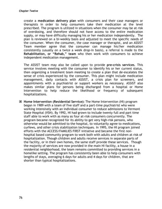 Chapter Twelve
76
create a medication delivery plan with consumers and their case managers or
therapists in order to help consumers take their medication at the level
prescribed. The program is utilized in situations when the consumer may be at risk
of overdosing, and therefore should not have access to the entire medication
supply, or may have difficulty managing his or her medication independently. The
plan is reviewed on a bi-weekly basis and adjusted to meet the specific needs of
the consumer. When the consumer, the case manager or therapist, and an ASSIST
Team member agree that the consumer can manage his/her medication
consistently (usually on a twice a week drop-in basis), a referral is made to the
Rehabilitation, or “Rehab,” team who then work with consumers to achieve
independent medication management.
The ASSIST team may also be called upon to provide pre-crisis services. This
service involves meeting with the consumer to identify his or her current status,
then organizing a treatment team meeting to create a plan that de-escalates the
sense of crisis experienced by the consumer. This plan might include medication
management, daily contacts with ASSIST, a crisis plan for screeners, and
appointments with a psychiatrist or support workers as necessary. ASSIST also
makes similar plans for persons being discharged from a hospital or Home
Intervention to help reduce the likelihood or frequency of subsequent
hospitalizations.
Home Intervention (Residential Service): The Home Intervention (HI) program
began in 1989 with a team of five staff and a part-time psychiatrist who were
working intensively with an individual consumer to reduce admissions to Vermont
State Hospital (VSH). By 1992, HI had grown to include twenty full and part time
staff able to work with as many as four at-risk consumers concurrently. The
program became recognized for its ability to get very high-risk persons, who
otherwise would be admitted to the hospital, to voluntarily agree to medications,
curfews, and other crisis stabilization techniques. In 1995, the HI program joined
efforts with the ACCESS/FAMILIES FIRST initiative and became the first non-
hospital based community program to work both with adults and children at risk of
hospitalization. Though children and adults receive services in separate parts of
the facility, or in their own homes, the same staff provide these services. Though
the majority of services are now provided in the main HI facility, a house in a
residential neighborhood, the team remains committed to providing services in a
homelike setting. The program has consistently been able to help consumers with
lengths of stays, averaging 6 days for adults and 4 days for children, that are
shorter than typical hospitalizations.
 